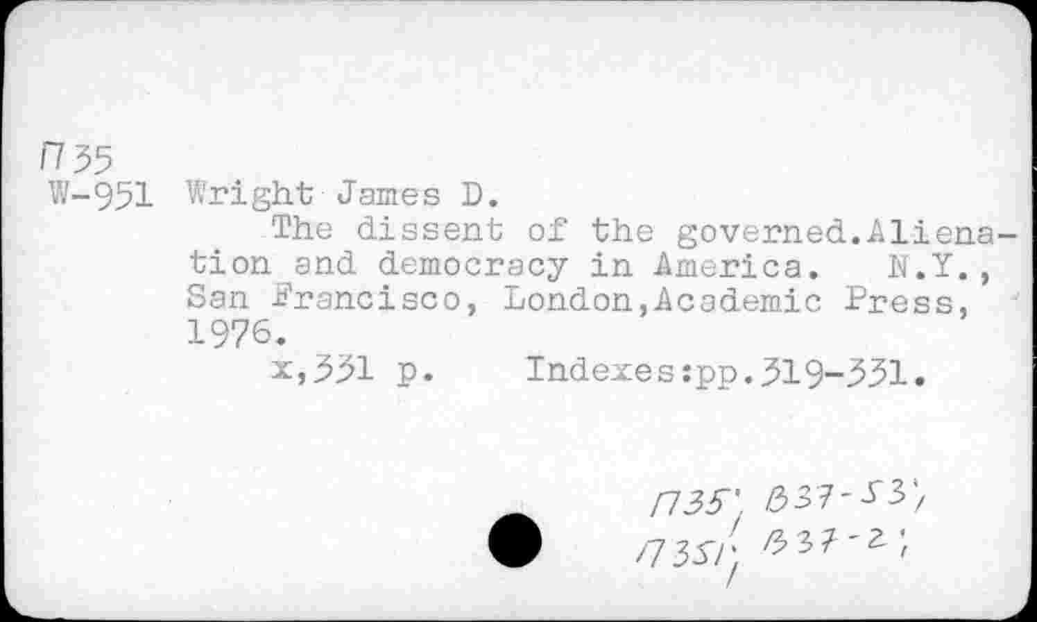 ﻿n$5
W-951
Wright James D.
The dissent of the governed.Alienation and democracy in America. N.Y., San -Francisco, London,Academic Press, 1976.
x,331 p.	Indexes :pp. 319-331.
Fl 35'. &51-53', /7357; /537'^'